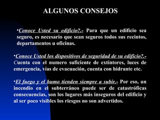 ALGUNOS CONSEJOS  Conoce Usted su edificio? .-   Para que un edificio sea seguro, es necesario que sean seguros todos sus recintos, departamentos u oficinas . Conoce Usted los dispositivos de seguridad de su edificio?.-  C uenta con el numero suficiente de extintores, luces de emergencia, vías de evacuación, cuenta con hidrante etc. El fuego y el humo tienden siempre a subir.-   Por eso, un incendio en el subterráneo puede ser de catastróficas consecuencias, son los lugares más inseguros del edificio y al ser poco visibles los riesgos no son advertidos. 