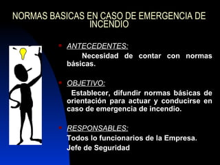 NORMAS BASICAS EN CASO DE EMERGENCIA DE INCENDIO ANTECEDENTES: Necesidad de contar con normas básicas. OBJETIVO: Establecer, difundir normas básicas de orientación para actuar y conducirse en caso de emergencia de incendio. RESPONSABLES: Todos lo funcionarios de la Empresa. Jefe de Seguridad  