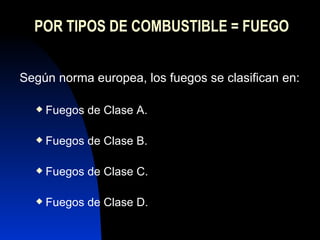 POR TIPOS DE COMBUSTIBLE = FUEGO Según norma europea, los fuegos se clasifican en: Fuegos de Clase A. Fuegos de Clase B. Fuegos de Clase C. Fuegos de Clase D. 