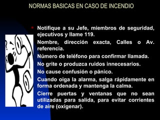NORMAS BASICAS EN CASO DE INCENDIO Notifique a su Jefe, miembros de seguridad, ejecutivos y llame 119. Nombre, dirección exacta, Calles o Av. referencia. Número de teléfono para confirmar llamada. No grite o produzca ruidos innecesarios. No cause confusión o pánico. Cuando oiga la alarma, salga rápidamente en forma ordenada y mantenga la calma. Cierre puertas y ventanas que no sean utilizadas para salida, para evitar corrientes de aire (oxigenar). 