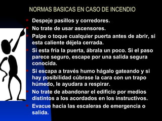 NORMAS BASICAS EN CASO DE INCENDIO Despeje pasillos y corredores. No trate de usar ascensores. Palpe o toque cualquier puerta antes de abrir, si esta caliente déjela cerrada. Si esta fría la puerta, ábrala un poco. Si el paso parece seguro, escape por una salida segura conocida. Si escapa a través humo hágalo gateando y si hay posibilidad cúbrase la cara con un trapo húmedo, le ayudara a respirar. No trate de abandonar el edificio por medios distintos a los acordados en los instructivos. Evacue hacia las escaleras de emergencia o salida. 
