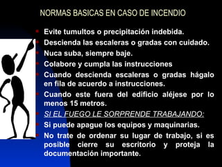NORMAS BASICAS EN CASO DE INCENDIO Evite tumultos o precipitación indebida. Descienda las escaleras o gradas con cuidado. Nuca suba, siempre baje. Colabore y cumpla las instrucciones Cuando descienda escaleras o gradas hágalo en fila de acuerdo a instrucciones. Cuando este fuera del edificio aléjese por lo menos 15 metros. SI EL FUEGO LE SORPRENDE TRABAJANDO: Si puede apague los equipos y maquinarias. No trate de ordenar su lugar de trabajo, si es posible cierre su escritorio y proteja la documentación importante. 