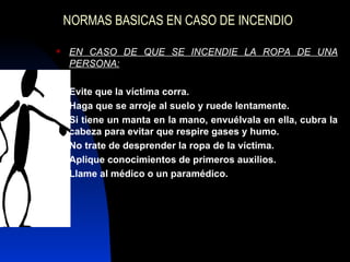 NORMAS BASICAS EN CASO DE INCENDIO EN CASO DE QUE SE INCENDIE LA ROPA DE UNA PERSONA: Evite que la víctima corra. Haga que se arroje al suelo y ruede lentamente. Si tiene un manta en la mano, envuélvala en ella, cubra la cabeza para evitar que respire gases y humo. No trate de desprender la ropa de la víctima. Aplique conocimientos de primeros auxilios. Llame al médico o un paramédico. 