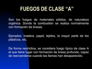 FUEGOS DE CLASE “A” Son los fuegos de materiales sólidos, de naturaleza orgánica. Donde la combustión se realiza normalmente con formación de brasas Ejemplos: madera, papel, tejidos, la mayor parte de los plásticos, etc. De forma restrictiva, se considera fuego típico de clase A el que tiene lugar con formación de brasa profunda, capaz de reencenderse cuando las llamas han desaparecido. 