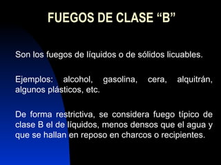 FUEGOS DE CLASE “B” Son los fuegos de líquidos o de sólidos licuables. Ejemplos: alcohol, gasolina, cera, alquitrán, algunos plásticos, etc. De forma restrictiva, se considera fuego típico de clase B el de líquidos, menos densos que el agua y que se hallan en reposo en charcos o recipientes. 
