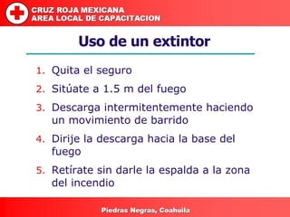 Uso de un extintor Quita el seguro Sitúate a 1.5 m del fuego Descarga intermitentemente haciendo un movimiento de barrido Dirije la descarga hacia la base del fuego Retírate sin darle la espalda a la zona del incendio 