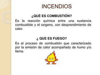 INCENDIOS
¿QUÉ ES COMBUSTIÓN?
Es la reacción química entre una sustancia
combustible y el oxigeno, con desprendimiento de
calor.
¿ QUE ES FUEGO?
Es el proceso de combustión que caracterizado
por la emisión de calor acompañado de humo y/o
llama.
 