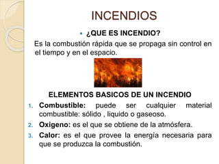 INCENDIOS
 ¿QUE ES INCENDIO?
Es la combustión rápida que se propaga sin control en
el tiempo y en el espacio.
ELEMENTOS BASICOS DE UN INCENDIO
1. Combustible: puede ser cualquier material
combustible: sólido , liquido o gaseoso.
2. Oxigeno: es el que se obtiene de la atmósfera.
3. Calor: es el que provee la energía necesaria para
que se produzca la combustión.
 