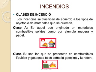INCENDIOS
 CLASES DE INCENDIO
Los incendios se clasifican de acuerdo a los tipos de
objetos o de materiales que se queman.
Clase A: Es aquel que originado en materiales
combustible sólidos como por ejemplo madera y
papel.
Clase B: son los que se presentan en combustibles
líquidos y gaseosos tales como la gasolina y kerosén.
 