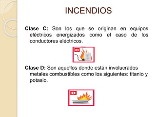 INCENDIOS
Clase C: Son los que se originan en equipos
eléctricos energizados como el caso de los
conductores eléctricos.
Clase D: Son aquellos donde están involucrados
metales combustibles como los siguientes: titanio y
potasio.
 