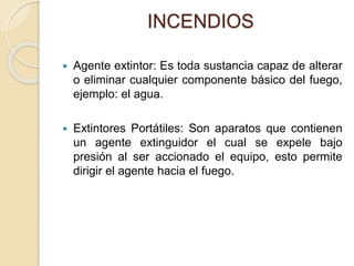INCENDIOS
 Agente extintor: Es toda sustancia capaz de alterar
o eliminar cualquier componente básico del fuego,
ejemplo: el agua.
 Extintores Portátiles: Son aparatos que contienen
un agente extinguidor el cual se expele bajo
presión al ser accionado el equipo, esto permite
dirigir el agente hacia el fuego.
 