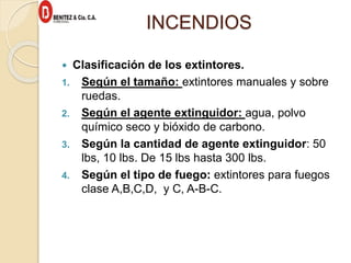 INCENDIOS
 Clasificación de los extintores.
1. Según el tamaño: extintores manuales y sobre
ruedas.
2. Según el agente extinguidor: agua, polvo
químico seco y bióxido de carbono.
3. Según la cantidad de agente extinguidor: 50
lbs, 10 lbs. De 15 lbs hasta 300 lbs.
4. Según el tipo de fuego: extintores para fuegos
clase A,B,C,D, y C, A-B-C.
 
