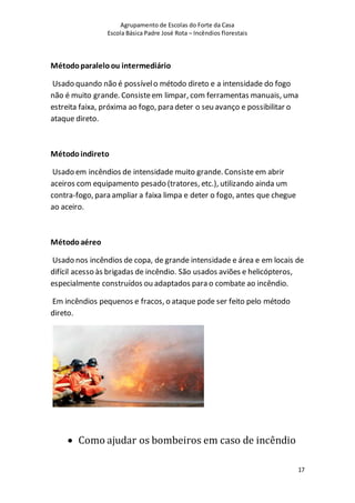 Agrupamento de Escolas do Forte da Casa
Escola Básica Padre José Rota – Incêndios florestais
17
Métodoparaleloou intermediário
Usado quando não é possívelo método direto e a intensidade do fogo
não é muito grande. Consisteem limpar, com ferramentas manuais, uma
estreita faixa, próxima ao fogo, para deter o seu avanço e possibilitar o
ataque direto.
Métodoindireto
Usado em incêndios de intensidade muito grande. Consiste em abrir
aceiros com equipamento pesado (tratores, etc.), utilizando ainda um
contra-fogo, para ampliar a faixa limpa e deter o fogo, antes que chegue
ao aceiro.
Métodoaéreo
Usado nos incêndios de copa, de grande intensidade e área e em locais de
difícil acesso às brigadas de incêndio. São usados aviões e helicópteros,
especialmente construídos ou adaptados para o combate ao incêndio.
Em incêndios pequenos e fracos, o ataque pode ser feito pelo método
direto.
 Como ajudar os bombeiros em caso de incêndio
 