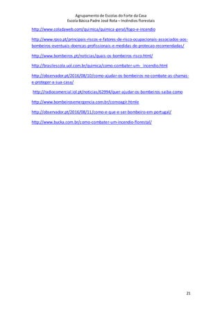 Agrupamento de Escolas do Forte da Casa
Escola Básica Padre José Rota – Incêndios florestais
21
http://www.coladaweb.com/quimica/quimica-geral/fogo-e-incendio
http://www.rpso.pt/principais-riscos-e-fatores-de-risco-ocupacionais-associados-aos-
bombeiros-eventuais-doencas-profissionais-e-medidas-de-protecao-recomendadas/
http://www.bombeiros.pt/noticias/quais-os-bombeiros-risco.html/
http://brasilescola.uol.com.br/quimica/como-combater-um- incendio.html
http://observador.pt/2016/08/10/como-ajudar-os-bombeiros-no-combate-as-chamas-
e-proteger-a-sua-casa/
http://radiocomercial.iol.pt/noticias/62994/quer-ajudar-os-bombeiros-saiba-como
http://www.bombeirosemergencia.com.br/comoagir.htmle
http://observador.pt/2016/08/11/como-e-que-e-ser-bombeiro-em-portugal/
http://www.bucka.com.br/como-combater-um-incendio-florestal/
 