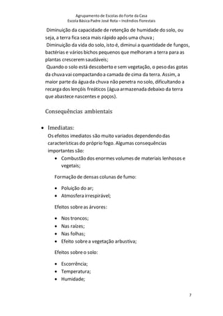 Agrupamento de Escolas do Forte da Casa
Escola Básica Padre José Rota – Incêndios florestais
7
Diminuição da capacidade de retenção de humidade do solo, ou
seja, a terra fica seca mais rápido após uma chuva ;
Diminuição da vida do solo, isto é, diminui a quantidade de fungos,
bactérias e vários bichos pequenos que melhoram a terra para as
plantas cresceremsaudáveis;
Quando o solo está descoberto e sem vegetação, o peso das gotas
da chuva vai compactando a camada de cima da terra. Assim, a
maior parte da água da chuva não penetra no solo, dificultando a
recarga dos lençóis freáticos (água armazenada debaixo da terra
que abastece nascentes e poços).
Consequências ambientais
 Imediatas:
Os efeitos imediatos são muito variados dependendo das
características do próprio fogo. Algumas consequências
importantes são:
 Combustão dos enormes volumes de materiais lenhosos e
vegetais;
Formação de densas colunas de fumo:
 Poluição do ar;
 Atmosfera irrespirável;
Efeitos sobreas árvores:
 Nos troncos;
 Nas raízes;
 Nas folhas;
 Efeito sobrea vegetação arbustiva;
Efeitos sobreo solo:
 Escorrência;
 Temperatura;
 Humidade;
 