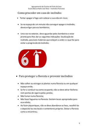 Agrupamento de Escolas do Forte da Casa
Escola Básica Padre José Rota – Incêndios florestais
9
Como proceder em caso de incêndio:
 Tentar apagar o fogo sem colocar a sua vida em risco;
 Se no espaço de um minuto não conseguir apagar o incêndio,
devesseligar para os bombeiros;
 Uma vez no exterior, deve aguardar pelos bombeiros e estar
pronto para lhes dar as seguintes indicações: localização do
incêndio, possíveis materiais que estejam a arder e o que fez para
evitar a progressão do incêndio;
 Para proteger a floresta e prevenir incêndios
 Não colher ou estragar as plantas numa floresta ou em qualquer
espaço verde;
 Se for a conduzir ou como ocupante, não se deve atirar fósforos
nem pontas de cigarro pelas janelas;
 Não fumar numa floresta;
 Não fazer fogueiras na floresta. Existem locais apropriados para
esseefeito;
 Ao fazer piqueniques, não se deve abandonar os lixos, recolhê-los
e depositá-los nos locais e contentores próprios. Deixar a floresta
como a encontrou;
 