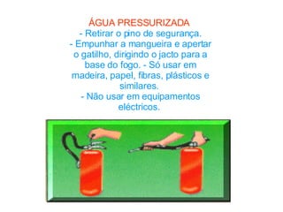 ÁGUA PRESSURIZADA  - Retirar o pino de segurança. - Empunhar a mangueira e apertar o gatilho, dirigindo o jacto para a base do fogo. - Só usar em madeira, papel, fibras, plásticos e similares.  - Não usar em equipamentos eléctricos.  