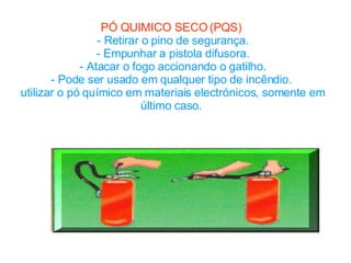PÓ QUIMICO SECO (PQS)   - Retirar o pino de segurança. - Empunhar a pistola difusora. - Atacar o fogo accionando o gatilho. - Pode ser usado em qualquer tipo de incêndio.  utilizar o pó químico em materiais electrónicos, somente em último caso.  