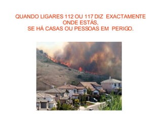 QUANDO LIGARES 112 OU 117 DIZ  EXACTAMENTE ONDE ESTÁS, SE HÁ CASAS OU PESSOAS EM  PERIGO. 