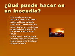 ¿Qué puedo hacer en un incendio? Si te mantienes sereno afrontaras mejor la situación  Aléjate del fuego evitando matorrales y masas boscosas Avisa rápido a los  servicios de emergencia llamando al 112. los  primeros minutos son claves Si el humo es intenso, tápate la nariz y boca con un pañuelo húmedo para evitar inhalación de gases y humo 