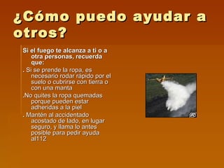 ¿Cómo puedo ayudar a otros? Si el fuego te alcanza a ti o a otra personas, recuerda que: .  Si se prende la ropa, es necesario rodar rápido por el suelo o cubrirse con tierra o con una manta . No quites la ropa quemadas porque pueden estar adheridas a la piel .  Mantén al accidentado acostado de lado, en lugar seguro, y llama lo antes posible para pedir ayuda al112  