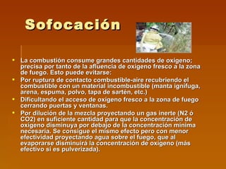 Sofocación La combustión consume grandes cantidades de oxígeno; precisa por tanto de la afluencia de oxígeno fresco a la zona de fuego. Esto puede evitarse: Por ruptura de contacto combustible-aire recubriendo el combustible con un material incombustible (manta ignífuga, arena, espuma, polvo, tapa de sartén, etc.)  Dificultando el acceso de oxígeno fresco a la zona de fuego cerrando puertas y ventanas.  Por dilución de la mezcla proyectando un gas inerte (N2 ó CO2) en suficiente cantidad para que la concentración de oxígeno disminuya por debajo de la concentración mínima necesaria. Se consigue el mismo efecto pero con menor efectividad proyectando agua sobre el fuego, que al evaporarse disminuirá la concentración de oxígeno (más efectivo si es pulverizada).  