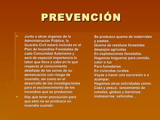 PREVENCIÓN Junto a otros órganos de la Administración Pública,   la Guardia Civil estará incluida en el Plan de Incendios Forestales de cada Comunidad Autónoma y será de especial importancia la labor que lleva a cabo en lo que respecta al conocimiento detallado de las zonas de su demarcación con riesgo de incendio, así como en el desarrollo de las investigaciones para el esclarecimiento de los incendios que se produzcan. Hay que tener precaución para que esto no se produzca un incendio cuando: Se produzca quema de matorrales y pastos. Quema de residuos forestales despojos agrícolas En explotaciones forestales.   Hagamos hogueras para comida, calor o luz Para fumadores   En viviendas rurales.   Vayas a hacer una excursión o a acampar. Hagamos otras actividades como:  Caza y pesca;  lanzamiento de cohetes, globos y barrenos; motosierras; vehículos… 