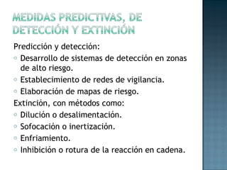 Predicción y detección:
o Desarrollo de sistemas de detección en zonas
de alto riesgo.
o Establecimiento de redes de vigilancia.
o Elaboración de mapas de riesgo.
Extinción, con métodos como:
o Dilución o desalimentación.
o Sofocación o inertización.
o Enfriamiento.
o Inhibición o rotura de la reacción en cadena.
 