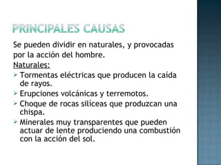 Se pueden dividir en naturales, y provocadas
por la acción del hombre.
Naturales:
 Tormentas eléctricas que producen la caída
de rayos.
 Erupciones volcánicas y terremotos.
 Choque de rocas silíceas que produzcan una
chispa.
 Minerales muy transparentes que pueden
actuar de lente produciendo una combustión
con la acción del sol.
 