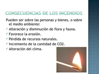 Pueden ser sobre las personas y bienes, o sobre
el medio ambiente:
 Alteración y disminución de flora y fauna.
 Favorece la erosión.
 Pérdida de recursos naturales.
 Incremento de la cantidad de CO2.
 Alteración del clima.
 
