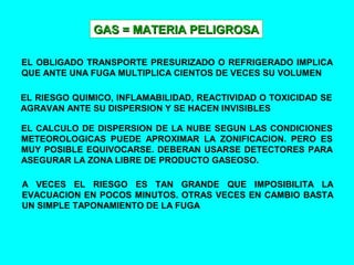 GAS = MATERIA PELIGROSAGAS = MATERIA PELIGROSA
EL OBLIGADO TRANSPORTE PRESURIZADO O REFRIGERADO IMPLICA
QUE ANTE UNA FUGA MULTIPLICA CIENTOS DE VECES SU VOLUMEN
EL RIESGO QUIMICO, INFLAMABILIDAD, REACTIVIDAD O TOXICIDAD SE
AGRAVAN ANTE SU DISPERSION Y SE HACEN INVISIBLES
EL CALCULO DE DISPERSION DE LA NUBE SEGUN LAS CONDICIONES
METEOROLOGICAS PUEDE APROXIMAR LA ZONIFICACION. PERO ES
MUY POSIBLE EQUIVOCARSE. DEBERAN USARSE DETECTORES PARA
ASEGURAR LA ZONA LIBRE DE PRODUCTO GASEOSO.
A VECES EL RIESGO ES TAN GRANDE QUE IMPOSIBILITA LA
EVACUACION EN POCOS MINUTOS. OTRAS VECES EN CAMBIO BASTA
UN SIMPLE TAPONAMIENTO DE LA FUGA
 