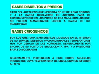 GASES DISUELTOS A PRESIONGASES DISUELTOS A PRESION
CASO DEL ACETILENO QUE NECESITA DE UN RELLENO POROSO
Y A LA CARGA DISOLVERSE EN ACETONA PARA IR
DISTRIBUYENDOSE EN LOS POROS DE ESA MASA. SON LOS QUE
NO PUEDEN ALMACENARSE LIBRES A CAUSA DE SU
REACTIVIDAD.
GASES CRIOGENICOSGASES CRIOGENICOS
SON LOS QUE PARA MANTENERLOS LICUADOS EN EL INTERIOR
DE SU ENVASE, DEBEMOS PROPORCIONARLES TEMPERATURAS
MUY POR DEBAJO DE LAS NORMALES, GENERALMENTE POR
ENCIMA DE SU PUNTO DE EBULLICION A TPN, Y A PRESIONES
BAJAS O MODERADAS
GENERALMENTE PERTENECEN A ESTE GRUPO AQUELLOS
PRODUCTOS CUYA TEMPERATURA DE EBULLICION ES INFERIOR
A - 40 °C
 