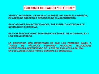 CHORRO DE GAS O “JET FIRE”
VERTIDO ACCIDENTAL DE GASES O VAPORES INFLAMABLES A PRESIÓN,
EN ÁREAS DE PROCESO O DEPÓSITOS DE ALMACENAMIENTO.
EN OCASIONES SON INTENCIONADOS, POR EJEMPLO ANTORCHAS DE
QUEMADO EN REFINERÍAS.
EN LA PRÁCTICA NO EXISTEN DIFERENCIAS ENTRE LOS ACCIDENTALES Y
LOS INTENCIONADOS.
LA DIFERENCIA MÁS IMPORTANTE ES QUE LOS PRIMEROS SALEN A
TRAVES DE VÁLVULAS PUDIENDO ALCANZAR VELOCIDADES
SUPERSÓNICAS (DEPENDIENDO DE LA TURBULENCIA EN LA SALIDA).
EN LOS ACCIDENTALES POR LO GENERAL ES SUBSÓNICA.
 