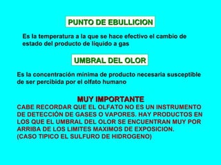 PUNTO DE EBULLICIONPUNTO DE EBULLICION
Es la temperatura a la que se hace efectivo el cambio de
estado del producto de líquido a gas
UMBRAL DEL OLORUMBRAL DEL OLOR
Es la concentración mínima de producto necesaria susceptible
de ser percibida por el olfato humano
MUY IMPORTANTEMUY IMPORTANTE
CABE RECORDAR QUE EL OLFATO NO ES UN INSTRUMENTO
DE DETECCIÓN DE GASES O VAPORES. HAY PRODUCTOS EN
LOS QUE EL UMBRAL DEL OLOR SE ENCUENTRAN MUY POR
ARRIBA DE LOS LIMITES MAXIMOS DE EXPOSICION.
(CASO TIPICO EL SULFURO DE HIDROGENO)
 
