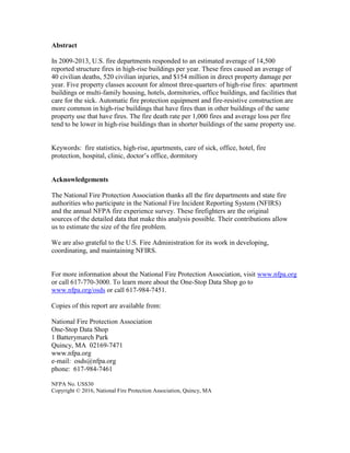 Abstract
In 2009-2013, U.S. fire departments responded to an estimated average of 14,500
reported structure fires in high-rise buildings per year. These fires caused an average of
40 civilian deaths, 520 civilian injuries, and $154 million in direct property damage per
year. Five property classes account for almost three-quarters of high-rise fires: apartment
buildings or multi-family housing, hotels, dormitories, office buildings, and facilities that
care for the sick. Automatic fire protection equipment and fire-resistive construction are
more common in high-rise buildings that have fires than in other buildings of the same
property use that have fires. The fire death rate per 1,000 fires and average loss per fire
tend to be lower in high-rise buildings than in shorter buildings of the same property use.
Keywords: fire statistics, high-rise, apartments, care of sick, office, hotel, fire
protection, hospital, clinic, doctor’s office, dormitory
Acknowledgements
The National Fire Protection Association thanks all the fire departments and state fire
authorities who participate in the National Fire Incident Reporting System (NFIRS)
and the annual NFPA fire experience survey. These firefighters are the original
sources of the detailed data that make this analysis possible. Their contributions allow
us to estimate the size of the fire problem.
We are also grateful to the U.S. Fire Administration for its work in developing,
coordinating, and maintaining NFIRS.
For more information about the National Fire Protection Association, visit www.nfpa.org
or call 617-770-3000. To learn more about the One-Stop Data Shop go to
www.nfpa.org/osds or call 617-984-7451.
Copies of this report are available from:
National Fire Protection Association
One-Stop Data Shop
1 Batterymarch Park
Quincy, MA 02169-7471
www.nfpa.org
e-mail: osds@nfpa.org
phone: 617-984-7461
NFPA No. USS30
Copyright © 2016, National Fire Protection Association, Quincy, MA
 