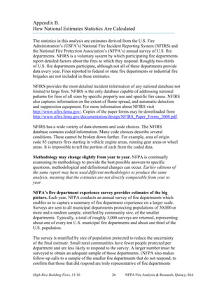 High-Rise Building Fires, 11/16 26 NFPA Fire Analysis & Research, Quincy, MA
Appendix B.
How National Estimates Statistics Are Calculated
The statistics in this analysis are estimates derived from the U.S. Fire
Administration’s (USFA’s) National Fire Incident Reporting System (NFIRS) and
the National Fire Protection Association’s (NFPA’s) annual survey of U.S. fire
departments. NFIRS is a voluntary system by which participating fire departments
report detailed factors about the fires to which they respond. Roughly two-thirds
of U.S. fire departments participate, although not all of these departments provide
data every year. Fires reported to federal or state fire departments or industrial fire
brigades are not included in these estimates.
NFIRS provides the most detailed incident information of any national database not
limited to large fires. NFIRS is the only database capable of addressing national
patterns for fires of all sizes by specific property use and specific fire cause. NFIRS
also captures information on the extent of flame spread, and automatic detection
and suppression equipment. For more information about NFIRS visit
http://www.nfirs.fema.gov/. Copies of the paper forms may be downloaded from
http://www.nfirs.fema.gov/documentation/design/NFIRS_Paper_Forms_2008.pdf.
NFIRS has a wide variety of data elements and code choices. The NFIRS
database contains coded information. Many code choices describe several
conditions. These cannot be broken down further. For example, area of origin
code 83 captures fires starting in vehicle engine areas, running gear areas or wheel
areas. It is impossible to tell the portion of each from the coded data.
Methodology may change slightly from year to year. NFPA is continually
examining its methodology to provide the best possible answers to specific
questions, methodological and definitional changes can occur. Earlier editions of
the same report may have used different methodologies to produce the same
analysis, meaning that the estimates are not directly comparable from year to
year.
NFPA’s fire department experience survey provides estimates of the big
picture. Each year, NFPA conducts an annual survey of fire departments which
enables us to capture a summary of fire department experience on a larger scale.
Surveys are sent to all municipal departments protecting populations of 50,000 or
more and a random sample, stratified by community size, of the smaller
departments. Typically, a total of roughly 3,000 surveys are returned, representing
about one of every ten U.S. municipal fire departments and about one third of the
U.S. population.
The survey is stratified by size of population protected to reduce the uncertainty
of the final estimate. Small rural communities have fewer people protected per
department and are less likely to respond to the survey. A larger number must be
surveyed to obtain an adequate sample of those departments. (NFPA also makes
follow-up calls to a sample of the smaller fire departments that do not respond, to
confirm that those that did respond are truly representative of fire departments
 