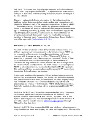 High-Rise Building Fires, 11/16 27 NFPA Fire Analysis & Research, Quincy, MA
their size.) On the other hand, large city departments are so few in number and
protect such a large proportion of the total U.S. population that it makes sense to
survey all of them. Most respond, resulting in excellent precision for their part of
the final estimate.
The survey includes the following information: (1) the total number of fire
incidents, civilian deaths, and civilian injuries, and the total estimated property
damage (in dollars), for each of the major property use classes defined in NFIRS;
(2) the number of on-duty firefighter injuries, by type of duty and nature of
illness; 3) the number and nature of non-fire incidents; and (4) information on the
type of community protected (e.g., county versus township versus city) and the
size of the population protected, which is used in the statistical formula for
projecting national totals from sample results. The results of the survey are
published in the annual report Fire Loss in the United States. To download a free
copy of the report, visit Fire Loss in the U.S. 2010.
PROJECTING NFIRS TO NATIONAL ESTIMATES
As noted, NFIRS is a voluntary system. Different states and jurisdictions have
different reporting requirements and practices. Participation rates in NFIRS are
not necessarily uniform across regions and community sizes, both factors
correlated with frequency and severity of fires. This means NFIRS may be
susceptible to systematic biases. No one at present can quantify the size of these
deviations from the ideal, representative sample, so no one can say with
confidence that they are or are not serious problems. But there is enough reason
for concern so that a second database -- the NFPA survey -- is needed to project
NFIRS to national estimates and to project different parts of NFIRS separately.
This multiple calibration approach makes use of the annual NFPA survey where
its statistical design advantages are strongest.
Scaling ratios are obtained by comparing NFPA’s projected totals of residential
structure fires, non-residential structure fires, vehicle fires, and outside and other
fires, and associated civilian deaths, civilian injuries, and direct property damage
with comparable totals in NFIRS. Estimates of specific fire problems and
circumstances are obtained by multiplying the NFIRS data by the scaling ratios.
Reports for incidents in which mutual aid was given are excluded from NFPA’s
analyses.
Analysts at the NFPA, the USFA and the Consumer Product Safety Commission
developed the specific basic analytical rules used for this procedure. “The
National Estimates Approach to U.S. Fire Statistics,” by John R. Hall, Jr. and
Beatrice Harwood, provides a more detailed explanation of national estimates. A
copy of the article is available online at http://www.nfpa.org/osds or through
NFPA's One-Stop Data Shop.
Version 5.0 of NFIRS, first introduced in 1999, used a different coding structure for
many data elements, added some property use codes, and dropped others. The essentials
 