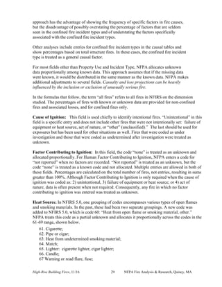 High-Rise Building Fires, 11/16 29 NFPA Fire Analysis & Research, Quincy, MA
approach has the advantage of showing the frequency of specific factors in fire causes,
but the disadvantage of possibly overstating the percentage of factors that are seldom
seen in the confined fire incident types and of understating the factors specifically
associated with the confined fire incident types.
Other analyses include entries for confined fire incident types in the causal tables and
show percentages based on total structure fires. In these cases, the confined fire incident
type is treated as a general causal factor.
For most fields other than Property Use and Incident Type, NFPA allocates unknown
data proportionally among known data. This approach assumes that if the missing data
were known, it would be distributed in the same manner as the known data. NFPA makes
additional adjustments to several fields. Casualty and loss projections can be heavily
influenced by the inclusion or exclusion of unusually serious fire.
In the formulas that follow, the term “all fires” refers to all fires in NFIRS on the dimension
studied. The percentages of fires with known or unknown data are provided for non-confined
fires and associated losses, and for confined fires only.
Cause of Ignition: This field is used chiefly to identify intentional fires. “Unintentional” in this
field is a specific entry and does not include other fires that were not intentionally set: failure of
equipment or heat source, act of nature, or “other” (unclassified).” The last should be used for
exposures but has been used for other situations as well. Fires that were coded as under
investigation and those that were coded as undetermined after investigation were treated as
unknown.
Factor Contributing to Ignition: In this field, the code “none” is treated as an unknown and
allocated proportionally. For Human Factor Contributing to Ignition, NFPA enters a code for
“not reported” when no factors are recorded. “Not reported” is treated as an unknown, but the
code “none” is treated as a known code and not allocated. Multiple entries are allowed in both of
these fields. Percentages are calculated on the total number of fires, not entries, resulting in sums
greater than 100%. Although Factor Contributing to Ignition is only required when the cause of
ignition was coded as: 2) unintentional, 3) failure of equipment or heat source; or 4) act of
nature, data is often present when not required. Consequently, any fire in which no factor
contributing to ignition was entered was treated as unknown.
Heat Source. In NFIRS 5.0, one grouping of codes encompasses various types of open flames
and smoking materials. In the past, these had been two separate groupings. A new code was
added to NFIRS 5.0, which is code 60: “Heat from open flame or smoking material, other.”
NFPA treats this code as a partial unknown and allocates it proportionally across the codes in the
61-69 range, shown below.
61. Cigarette;
62. Pipe or cigar;
63. Heat from undetermined smoking material;
64. Match;
65. Lighter: cigarette lighter, cigar lighter;
66. Candle;
67 Warning or road flare, fuse;
 