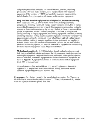 High-Rise Building Fires, 11/16 33 NFPA Fire Analysis & Research, Quincy, MA
components; televisions and cable TV converter boxes,, cameras, excluding
professional television studio cameras, video equipment and other electronic
equipment. Older versions of NFIRS had a code for electronic equipment that
included radar, X-rays, computers, telephones, and transmitter equipment.
Shop tools and industrial equipment excluding torches, burners or soldering
irons (codes 300-330, 335-399) includes power tools; painting equipment;
compressors; atomizing equipment; pumps; wet/dry vacuums; hoists, lifts or cranes;
powered jacking equipment; water or gas drilling equipment; unclassified hydraulic
equipment; heat-treating equipment; incinerators, industrial furnaces, ovens or kilns;
pumps; compressors; internal combustion engines; conveyors; printing presses;
casting, molding; or forging equipment; heat treating equipment; tar kettles; working
or shaping machines; coating machines; chemical process equipment; waste recovery
equipment; power transfer equipment; power takeoff; powered valves; bearings or
brakes; picking, carding or weaving machines; testing equipment; gas regulators;
separate motors; non-vehicular internal combustion engines; and unclassified shop
tools and industrial equipment. As noted in Appendix A, a proportional share of shop
tools and industrial equipment (code 300) is included here.
Medical equipment (codes 410-419) includes: dental, medical or other powered
bed, chair or wheelchair; dental equipment; dialysis equipment; medical monitoring
and imaging equipment; oxygen administration equipment; radiological equipment;
medical sterilizers, therapeutic equipment and unclassified medical equipment. As
noted in Appendix A, a proportional share of commercial and medical equipment
(code 400) is included here.
Air conditioners or fans (codes 111 and 113) are self explanatory. As noted in
Appendix A, a proportional share of unclassified heating, ventilation and air
condition equipment (code 100) is included here.
Exposures are fires that are caused by the spread of or from another fire. These were
identified by factor contributing to ignition code 71. This code is automatically applied
when the exposure number is greater than zero.
 