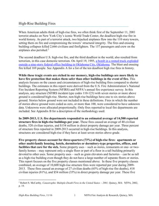 High-Rise Building Fires, 11/16 1 NFPA Fire Analysis & Research, Quincy, MA
High-Rise Building Fires
When American adults think of high-rise fires, we often think first of the September 11, 2001
terrorist attacks on New York City’s iconic World Trade Center, the deadliest high-rise fire in
world history. As part of a terrorist attack, two hijacked airplanes flew into the 110 story towers,
setting them on fire and compromising the towers’ structural integrity. The fires and ensuing
building collapses killed 2,666 civilians and firefighters. The 157 passengers and crew on the
airplanes also perished.2
The second deadliest U.S. high-rise fire, and the third deadliest in the world, also resulted from
terrorism, in this case domestic terrorism. On April 19, 1995, a bomb in a rented truck exploded
outside a nine-story federal office building in Oklahoma City, Oklahoma. The blast and ensuing
fire killed 169 people. See Appendix A for a list of the ten deadliest high rise fires in history.
While these tragic events are etched in our memory, high-rise buildings are more likely to
have fire protection that makes them safer than other buildings in the event of fire. This
analysis focuses on the causes and circumstances of high-rise building fires compared to shorter
buildings. The estimates in this report were derived from the U.S. Fire Administration’s National
Fire Incident Reporting System (NFIRS) and NFPA’s annual fire experience survey. In this
analysis, any structure (NFIRS incident type codes 110-123) with seven stories or more above
ground is considered high-rise. Shorter, non-high-rise buildings have one to six stories above
ground. Stories below ground were not included in these definitions. Fires in which the number
of stories above ground were coded as zero, or more than 100, were considered to have unknown
data. Unknowns were allocated proportionally. Only fires reported to local fire departments are
included. See Appendix B for a description of the methodology used.
In 2009-2013, U.S. fire departments responded to an estimated average of 14,500 reported
structure fires in high-rise buildings per year. These fires caused an average of 40 civilian
deaths, 520 civilian injuries, and $154 million in direct property damage per year. Three percent
of structure fires reported in 2009-2013 occurred in high-rise buildings. In this analysis,
structures are considered high-rise if they have at least seven stories above grade.
Five property classes account for three-quarters (73%) of high-rise fires: apartments or
other multi-family housing, hotels, dormitories or dormitory-type properties, offices, and
facilities that care for the sick. Some property uses – such as stores, restaurants or one- or two-
family homes – may represent only a single floor or part of a floor in a tall building primarily
devoted to other uses. Some property uses – such as grain elevators and factories – can be as tall
as a high-rise building even though they do not have a large number of separate floors or stories.
This report focuses on the five property classes mentioned above. In these five property classes
combined, an average of 10,600 high-rise structure fires were reported per year during 2009-
2013. These fires caused an average of 27 civilian deaths (65% of high-rise fire deaths), 418
civilian injuries (81%), and $54 million (35%) in direct property damage per year. These five
2
Robert S. McCarthy. Catastrophic Multiple-Death Fires in the United States – 2001, Quincy, MA: NFPA, 2002,
p. 19.
 