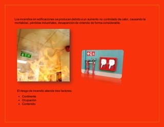 Los incendios en edificaciones seproducendebido a un aumento no controlado de calor, causando la
mortalidad, pérdidas industriales, desapariciónde vivienda de forma considerable.
El riesgo de incendio atiende tres factores:
Continente
Ocupación
Contenido