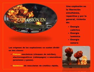 Los orígenes de las explosiones se suelen dividir
en dos clases:
Físicos: mecánicos (choques de móviles),
electromagnéticos (relámpagos) o neumáticos
(presiones y gases).
Químicos: de reacciones de cinética rápida.
Una explosión es
la liberación
simultánea,
repentina y por lo
general, violenta
de:
Energía
calórica
Energía
lumínica
Energía
sonora