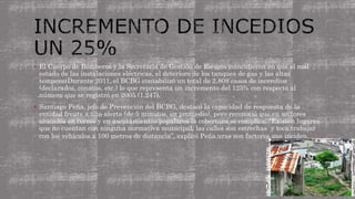 El Cuerpo de Bomberos y la Secretaría de Gestión de Riesgos coincidieron en que el mal
estado de las instalaciones eléctricas, el deterioro de los tanques de gas y las altas
temperatDurante 2011, el BCBG contabilizó un total de 2.808 casos de incendios
(declarados, conatos, etc.) lo que representa un incremento del 125% con respecto al
número que se registró en 2005 (1.247).
 Santiago Peña, jefe de Prevención del BCBG, destacó la capacidad de respuesta de la
entidad frente a una alerta (de 5 minutos, en promedio), pero reconoció que en sectores
ubicados en cerros y en asentamientos populares la cobertura se complica. “Existen lugares
que no cuentan con ninguna normativa municipal, las calles son estrechas y toca trabajar
con los vehículos a 100 metros de distancia”, explicó Peña.uras son factores que inciden.
 