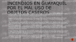  El mal estado de las instalaciones eléctricas, de acuerdo con el director de la SNGR en Guayas,
Eduardo Metz, es el denominador común en los incendios, especialmente en las casas
construidas con caña en sectores urbanomarginales y rurales.
 Según el último estudio realizado en la urbe por el Instituto Nacional de Estadística y Censos
(INEC), de las 614.453 casas habitadas, un 14,02% son cuartos o viviendas construidas con
cañas.
 “En Guayaquil se sufre más de incendios, especialmente en época seca, debido a que convergen
altas temperaturas, mal manejo de los aparatos electrónicos y vulnerabilidad de los tanques de
gas”.
 Metz puntualizó que no necesariamente los sectores periféricos son los únicos con problemas
relacionados con las instalaciones eléctricas, pues muchas viviendas construidas con cemento
presentan similares carencias.
 Cosme Cabrera, tecnólogo en electricidad, explicó que uno de los errores más comunes en cuanto
a utilización e instalación de circuitos es que los usuarios prefieren prescindir de una mano de
obra calificada para realizar conexiones.
 “Además de que se cometen errores en cuanto a la capacidad de los breakers (interruptores de
corriente) no se tiene cuidado con la calidad de los materiales que se usan”.
 