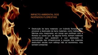 IMPACTO AMBIENTAL DOS
INCÊNDIOS FLORESTAIS
• Destruição de bens materiais: um incêndio florestal pode
provocar a destruição de bens materiais, como habitações,
fábricas e/ou maquinaria, em zonas que confinam com a
floresta ou zonas que, de alguma forma, tenham materiais
combustíveis que aceleram a sua destruição. A
reconstrução das infraestruturas e posição dos materiais
destruídos resulta num esforço não só económico, mas
também ambiental.
 