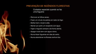 PREVENÇÃO DE INCÊNDIOS FLORESTAIS
Cuidados especiais quando se faz
uma fogueira
- Remover as folhas secas;
- Fazer um círculo de pedras em redor do fogo:
- Molhar bem o local à volta;
- Manter por perto um recipiente com água;
- Vigiar a fogueira sempre e de forma atenta;
- Apagar muito bem com água e terra;
- Nunca fazer fogueiras em dias de vento;
- Nunca abandonar na floresta nenhum lixo
 