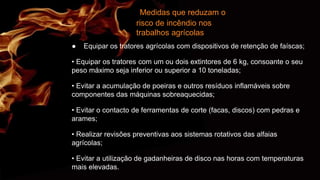 Medidas que reduzam o
risco de incêndio nos
trabalhos agrícolas
● Equipar os tratores agrícolas com dispositivos de retenção de faíscas;
• Equipar os tratores com um ou dois extintores de 6 kg, consoante o seu
peso máximo seja inferior ou superior a 10 toneladas;
• Evitar a acumulação de poeiras e outros resíduos inflamáveis sobre
componentes das máquinas sobreaquecidas;
• Evitar o contacto de ferramentas de corte (facas, discos) com pedras e
arames;
• Realizar revisões preventivas aos sistemas rotativos das alfaias
agrícolas;
• Evitar a utilização de gadanheiras de disco nas horas com temperaturas
mais elevadas.
 