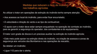 Medidas que reduzam o risco de incêndio
nos trabalhos agrícolas
Ao utilizar o trator em operações de extinção do incêndio tenha sempre atenção:
• Aos acessos ao local do incêndio, para evitar ficar encurralado;
• À velocidade e direção do vento e ao tipo de combustível;
• O apoio com o trator deve estar sempre enquadrado na operação de combate ao incêndio,
para se garantir a segurança do operador, dos combatentes e do equipamento.
O trator com grade de discos é um precioso auxiliar na extinção do incêndio agrícola;
• Este meio pode apoiar na extinção direta do incêndio, na criação de acessos e zonas de
segurança aos veículos dos Bombeiros e nas operações de rescaldo.
Se detetar um incêndio:
• Ligue 112 para dar o alerta;
 