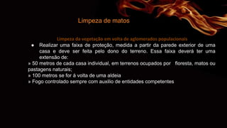 Limpeza de matos
Limpeza da vegetação em volta de aglomerados populacionais
● Realizar uma faixa de proteção, medida a partir da parede exterior de uma
casa e deve ser feita pelo dono do terreno. Essa faixa deverá ter uma
extensão de:
» 50 metros de cada casa individual, em terrenos ocupados por floresta, matos ou
pastagens naturais;
» 100 metros se for á volta de uma aldeia
» Fogo controlado sempre com auxilio de entidades competentes
 