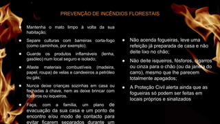 ● Mantenha o mato limpo à volta da sua
habitação;
● Separe culturas com barreiras corta-fogo
(como caminhos, por exemplo);
● Guarde os produtos inflamáveis (lenha,
gasóleo) num local seguro e isolado;
● Afaste materiais combustíveis (madeira,
papel, roupa) de velas e candeeiros a petróleo
ou gás;
● Nunca deixe crianças sozinhas em casa ou
fechadas à chave, nem as deixe brincar com
fósforos ou isqueiros.
● Faça, com a família, um plano de
evacuação da sua casa e um ponto de
encontro e/ou modo de contacto para
evitar ficarem separados durante um
PREVENÇÃO DE INCÊNDIOS FLORESTAIS
● Não acenda fogueiras, leve uma
refeição já preparada de casa e não
deite lixo no chão;
● Não deite isqueiros, fósforos, cigarros
ou cinza para o chão (ou da janela do
carro), mesmo que lhe parecem
totalmente apagados;
● A Proteção Civil alerta ainda que as
fogueiras só podem ser feitas em
locais próprios e sinalizados
 